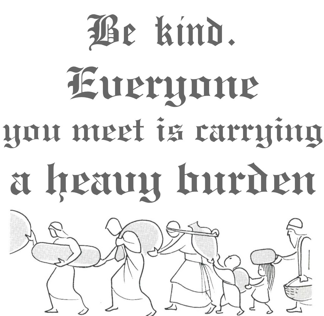 Be kind. Everyone you meet is carrying a heavy burden.